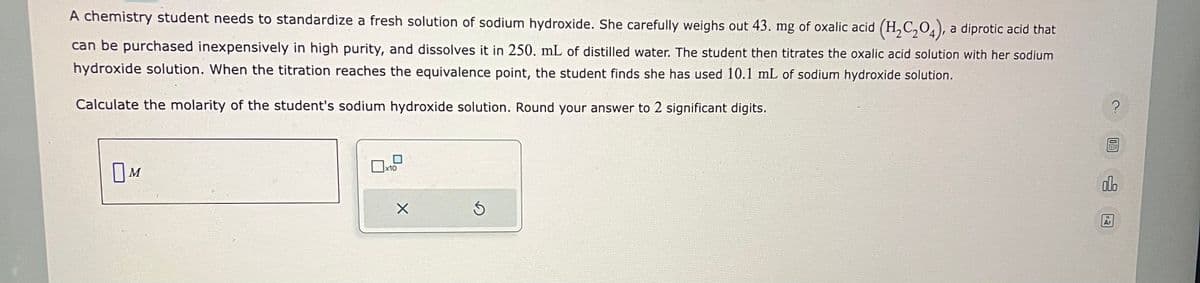 A chemistry student needs to standardize a fresh solution of sodium hydroxide. She carefully weighs out 43. mg of oxalic acid (H₂C₂O4), a diprotic acid that
can be purchased inexpensively in high purity, and dissolves it in 250. mL of distilled water. The student then titrates the oxalic acid solution with her sodium
hydroxide solution. When the titration reaches the equivalence point, the student finds she has used 10.1 mL of sodium hydroxide solution.
Calculate the molarity of the student's sodium hydroxide solution. Round your answer to 2 significant digits.
OM
x10
X
Ś
?
olo
Ar