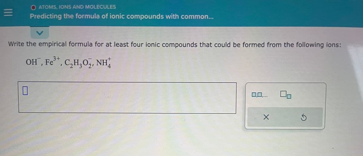 |||
O ATOMS, IONS AND MOLECULES
Predicting the formula of ionic compounds with common...
V
Write the empirical formula for at least four ionic compounds that could be formed from the following ions:
3+
OH, Fe³+, C₂H₂O₂, NH
0
0,0,...
X
Ś