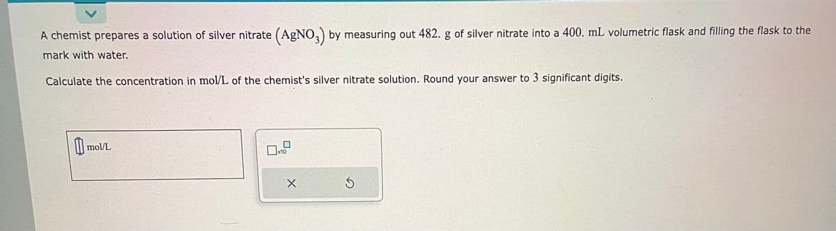 A chemist prepares a solution of silver nitrate (AgNO3) by measuring out 482. g of silver nitrate into a 400. mL volumetric flask and filling the flask to the
mark with water.
Calculate the concentration in mol/L of the chemist's silver nitrate solution. Round your answer to 3 significant digits.
0 mol/L
x10
X
S