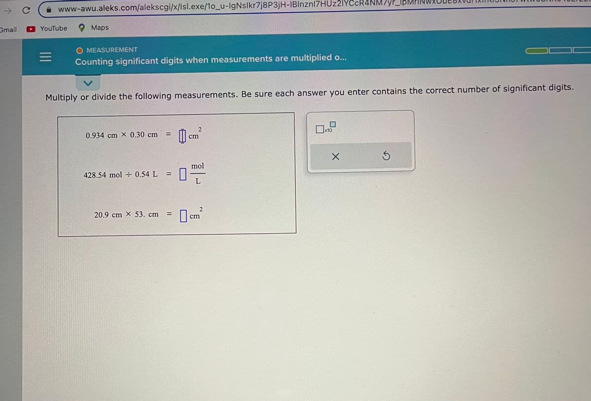 →>
Gmail
с
www-awu.aleks.com/alekscgi/x/Isl.exe/1o_u-IgNslkr7j8P3jH-IBInznI7HUz2IYCcR4NM7yr_
YouTube
=
Maps
O MEASUREMENT
Counting significant digits when measurements are multiplied o...
V
Multiply or divide the following measurements. Be sure each answer you enter contains the correct number of significant digits.
0.934 cm X 0.30 cm
428.54 mol = 0.54 L
20.9 cm X 53. cm
=
=
=
心。
0
2
cm
mol
L
2
cm
x10
X
3