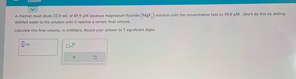 Dilution
A chemist must dilute 22.0 mL of 45.9 μM aqueous magnesium fluoride (MgF₂) solution until the concentration falls to 39.0 μM. She'll do this by adding
distilled water to the solution until it reaches a certain final volume.
Calculate this final volume, in milliliters. Round your answer to 3 significant digits.
mL
X
3