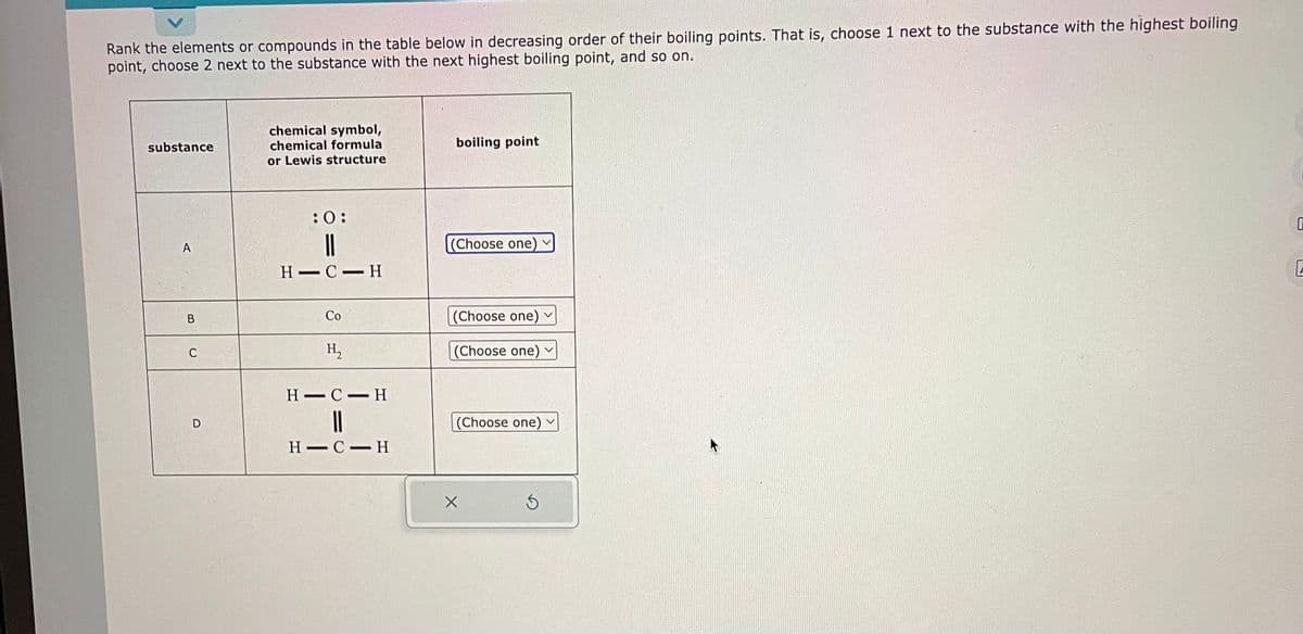 Rank the elements or compounds in the table below in decreasing order of their boiling points. That is, choose 1 next to the substance with the highest boiling
point, choose 2 next to the substance with the next highest boiling point, and so on.
substance
A
B
C
chemical symbol,
chemical formula
or Lewis structure
:0:
||
H-C-H
Co
H₂
H-C-H
||
H-C-H
boiling point
(Choose one)
(Choose one)
(Choose one) ✓
(Choose one)
X
Ś
V
0
E