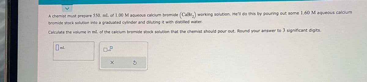 A chemist must prepare 550. mL of 1.00 M aqueous calcium bromide (CaBr₂) working solution. He'll do this by pouring out some 1.60 M aqueous calcium
bromide stock solution into a graduated cylinder and diluting it with distilled water.
Calculate the volume in mL of the calcium bromide stock solution that the chemist should pour out. Round your answer to 3 significant digits.
OmL
X
S