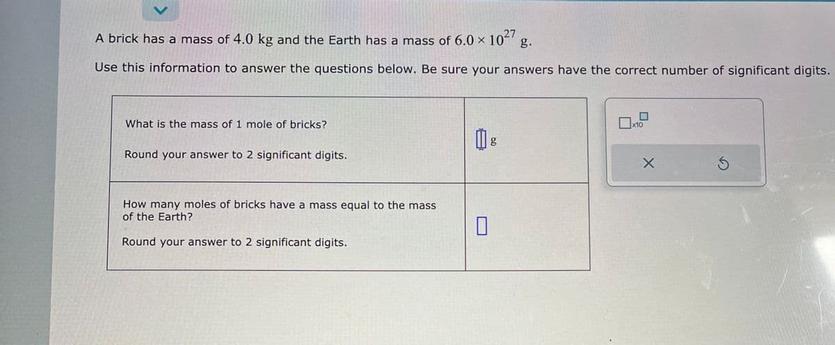 V
A brick has a mass of 4.0 kg and the Earth has a mass of 6.0 × 1027 g.
Use this information to answer the questions below. Be sure your answers have the correct number of significant digits.
What is the mass of 1 mole of bricks?
Round your answer to 2 significant digits.
How many moles of bricks have a mass equal to the mass
of the Earth?
Round your answer to 2 significant digits.
0
g
x10
X
S