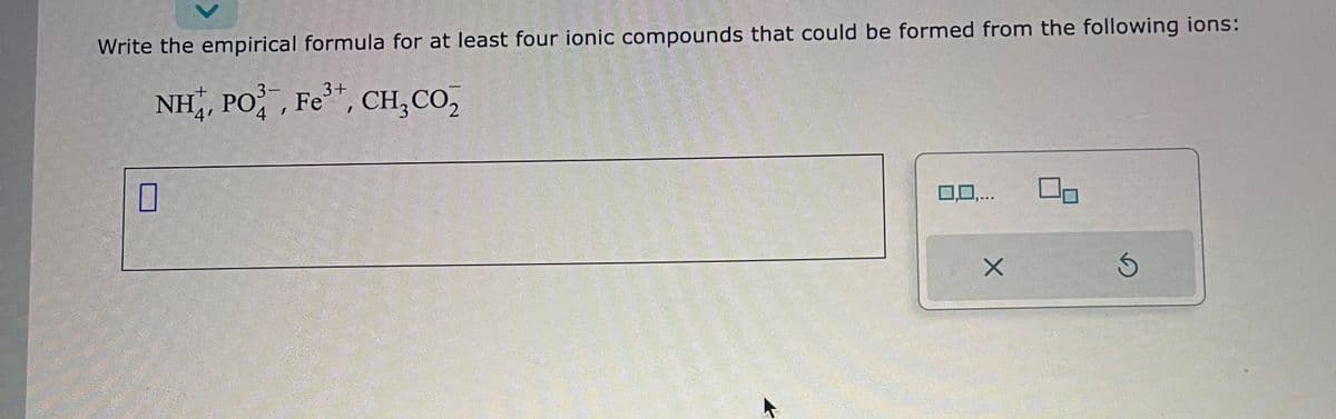 Write the empirical formula for at least four ionic compounds that could be formed from the following ions:
3+
NH,, PO, Fe”, CH, CO,
0
0,0,...
X
Ś
