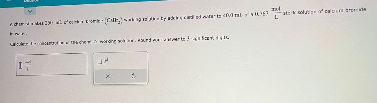 A chemist makes 250. mL of calcium bromide (CaBr₂) working solution by adding distilled water to 40.0 mL of a 0.767
in water.
Calculate the concentration of the chemist's working solution. Round your answer to 3 significant digits.
1
mol
x10
X
S
mol
L
stock solution of calcium bromide