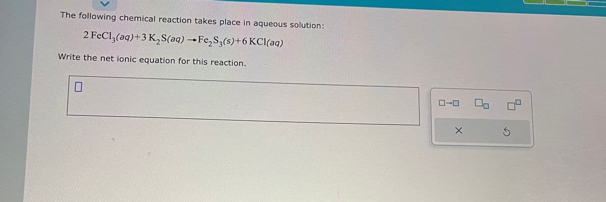 The following chemical reaction takes place in aqueous solution:
2 FeCl3(aq) +3 K₂S(aq) →Fe₂S3(s)+6 KCl(aq)
Write the net ionic equation for this reaction.
0
0-0
X
S