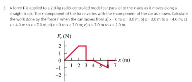 3. A force F is applied to a 2.0-kg radio-controlled model car parallel to the x-axis as it moves along a
straight track. The x-component of the force varies with the x-component of the car as shown. Calculate
the work done by the force F when the car moves from a) x = 0 to x = 3.0 m; b) x = 3.0 m to x = 4.0 m; c)
x = 4.0 m to x = 7.0 m; d) x = 0 to x = 7.0 m; e) x = 7.0 m to x = 2.0 m.
F, (N)
2
1 2 3 4 3
x (m)
7
-2

