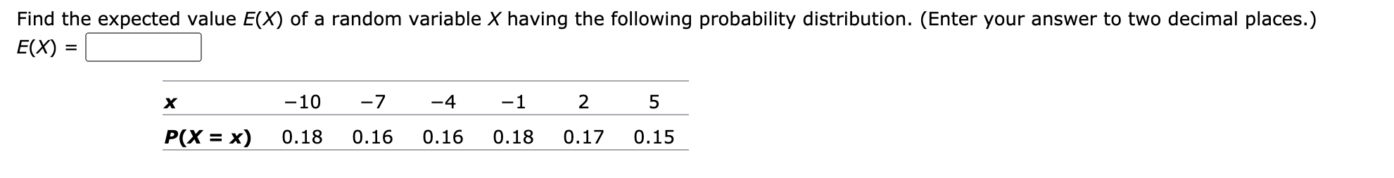 Find the expected value E(X) of a random variable X having the following probability distribution. (Enter your answer to two decimal places.)
E(X)
-10
-7
-4
-1
2
5
P(X = x)
0.18
0.16
0.16
0.18
0.17
0.15
%3D
