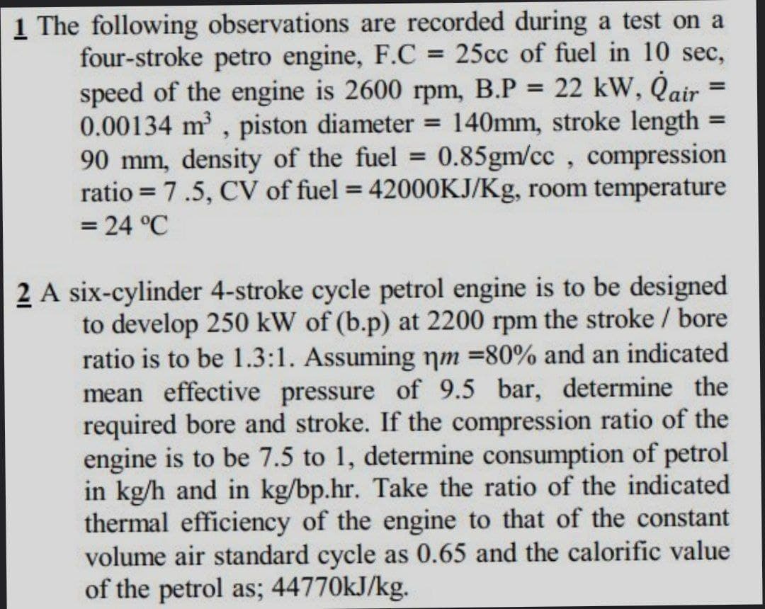 1 The following observations are recorded during a test on a
four-stroke petro engine, F.C = 25cc of fuel in 10 sec,
speed of the engine is 2600 rpm, B.P = 22 kW, Qair
0.00134 m, piston diameter
90 mm, density of the fuel = 0.85gm/cc , compression
ratio = 7.5, CV of fuel = 42000KJ/Kg, room temperature
= 24 °C
%3D
= 140mm, stroke length =
%3D
%3D
%3D
2 A six-cylinder 4-stroke cycle petrol engine is to be designed
to develop 250 kW of (b.p) at 2200 rpm the stroke / bore
ratio is to be 1.3:1. Assuming nm =80% and an indicated
mean effective pressure of 9.5 bar, determine the
required bore and stroke. If the compression ratio of the
engine is to be 7.5 to 1, determine consumption of petrol
in kg/h and in kg/bp.hr. Take the ratio of the indicated
thermal efficiency of the engine to that of the constant
volume air standard cycle as 0.65 and the calorific value
of the petrol as; 44770KJ/kg.
