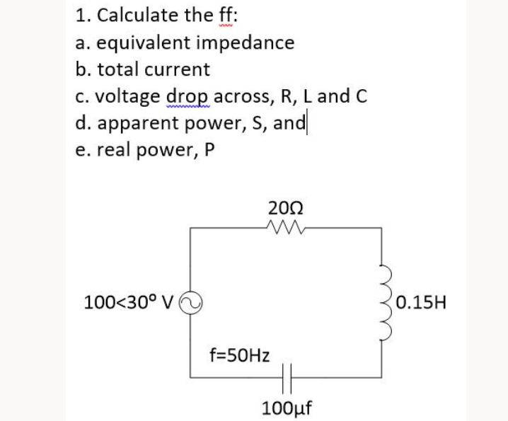 1. Calculate the ff:
a. equivalent impedance
b. total current
c. voltage drop across, R, L and C
d. apparent power, S, and
e. real power, P
100<30° V
2002
f=50Hz
HE
100μf
0.15H