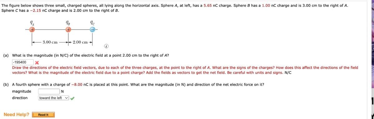 The figure below shows three small, charged spheres, all lying along the horizontal axis. Sphere A, at left, has a 5.65 nC charge. Sphere B has a 1.00 nC charge and is 3.00 cm to the right of A.
Sphere C has a -2.15 nC charge and is 2.00 cm to the right of B.
3.00 cm
Need Help?
9B
-2.00 cm
(a) What is the magnitude (in N/C) of the electric field at a point 2.00 cm to the right of A?
-195400
X
Draw the directions of the electric field vectors, due to each of the three charges, at the point to the right of A. What are the signs of the charges? How does this affect the directions of the field
vectors? What is the magnitude of the electric field due to a point charge? Add the fields as vectors to get the net field. Be careful with units and signs. N/C
Read It
(b) A fourth sphere with a charge of -8.00 nC is placed at this point. What are the magnitude (in N) and direction of the net electric force on it?
N
magnitude
direction
toward the left
qc
✓✓