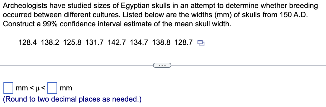 Archeologists have studied sizes of Egyptian skulls in an attempt to determine whether breeding
occurred between different cultures. Listed below are the widths (mm) of skulls from 150 A.D.
Construct a 99% confidence interval estimate of the mean skull width.
128.4 138.2 125.8 131.7 142.7 134.7 138.8 128.7
mm<μ< mm
(Round to two decimal places as needed.)
T