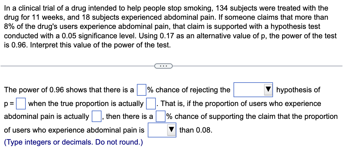 In a clinical trial of a drug intended to help people stop smoking, 134 subjects were treated with the
drug for 11 weeks, and 18 subjects experienced abdominal pain. If someone claims that more than
8% of the drug's users experience abdominal pain, that claim is supported with a hypothesis test
conducted with a 0.05 significance level. Using 0.17 as an alternative value of p, the power of the test
is 0.96. Interpret this value of the power of the test.
The power of 0.96 shows that there is a
p= when the true proportion is actually
abdominal pain is actually, then there is a
of users who experience abdominal pain is
(Type integers or decimals. Do not round.)
% chance of rejecting the
hypothesis of
That is, if the proportion of users who experience
% chance of supporting the claim that the proportion
than 0.08.