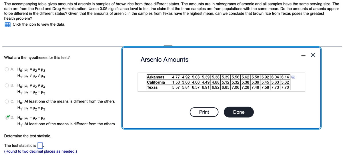 The accompanying table gives amounts of arsenic in samples of brown rice from three different states. The amounts are in micrograms of arsenic and all samples have the same serving size. The
data are from the Food and Drug Administration. Use a 0.05 significance level to test the claim that the three samples are from populations with the same mean. Do the amounts of arsenic appear
to be different in the different states? Given that the amounts of arsenic in the samples from Texas have the highest mean, can we conclude that brown rice from Texas poses the greatest
health problem?
Click the icon to view the data.
What are the hypotheses for this test?
OA. Ho: M₁ = μ₂ = μ3
H₁: H₁ H₂ μ3
B. Ho: ₁ μ₂ μ3
H₁: M₁ = H₂ = μ3
C. Ho: At least one of the means is different from the others
H₁: μ₁ = μ₂ = μ3
Ho: H₁ = μ₂ = 13
H₁: At least one of the means is different from the others
Determine the test statistic.
The test statistic is
(Round to two decimal places as needed.)
Arsenic Amounts
Arkansas
California
Texas
4.77 4.92 5.03 5.39 5.38 5.39 5.56 5.62 5.58 5.92 6.04 6.14
1.50 3.66 4.00 4.49 4.88 5.12 5.32 5.38 5.39 5.45 5.63 5.62
5.57 5.81 6.57 6.91 6.92 6.85 7.06 7.28 7.48 7.58 7.73 7.70
Print
Done
X