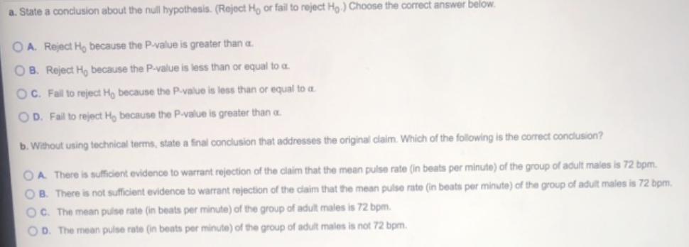 a. State a conclusion about the null hypothesis. (Reject Ho or fail to reject Ho.) Choose the correct answer below.
OA. Reject H, because the P-value is greater than a.
OB. Reject Ho because the P-value is less than or equal to a
OC. Fail to reject Ho because the P-value is less than or equal to a
OD. Fail to reject Ho because the P-value is greater than a
b. Without using technical terms, state a final conclusion that addresses the original claim. Which of the following is the correct conclusion?
OA. There is sufficient evidence to warrant rejection of the claim that the mean pulse rate (in beats per minute) of the group of adult males is 72 bpm.
OB. There is not sufficient evidence to warrant rejection of the claim that the mean pulse rate (in beats per minute) of the group of adult males is 72 bpm.
OC. The mean pulse rate (in beats per minute) of the group of adult males is 72 bpm.
OD. The mean pulse rate (in beats per minute) of the group of adult males is not 72 bpm.