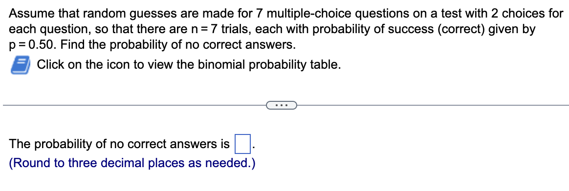 Assume that random guesses are made for 7 multiple-choice questions on a test with 2 choices for
each question, so that there are n = 7 trials, each with probability of success (correct) given by
p = 0.50. Find the probability of no correct answers.
Click on the icon to view the binomial probability table.
The probability of no correct answers is
(Round to three decimal places as needed.)