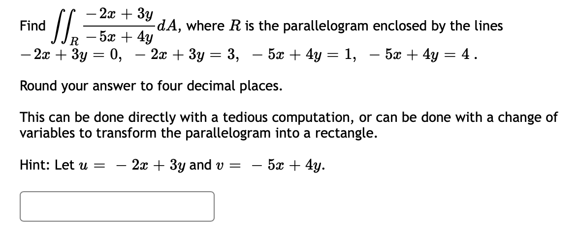 - 2x + 3y
Find
SS₁
5x + 4y
R
- 2x + 3y
0,
Round your answer to four decimal places.
This can be done directly with a tedious computation, or can be done with a change of
variables to transform the parallelogram into a rectangle.
=
Hint: Let u =
-
-dA, where R is the parallelogram enclosed by the lines
5x + 4y = 4.
2x + 3y = 3, - 5x + 4y
=
2x + 3y and v= 5x + 4y.
1,