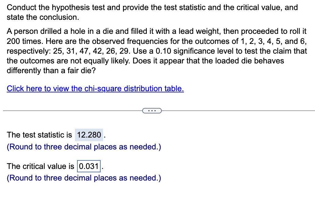 Conduct the hypothesis test and provide the test statistic and the critical value, and
state the conclusion.
A person drilled a hole in a die and filled it with a lead weight, then proceeded to roll it
200 times. Here are the observed frequencies for the outcomes of 1, 2, 3, 4, 5, and 6,
respectively: 25, 31, 47, 42, 26, 29. Use a 0.10 significance level to test the claim that
the outcomes are not equally likely. Does it appear that the loaded die behaves
differently than a fair die?
Click here to view the chi-square distribution table.
The test statistic is 12.280.
(Round to three decimal places as needed.)
The critical value is 0.031
(Round to three decimal places as needed.)