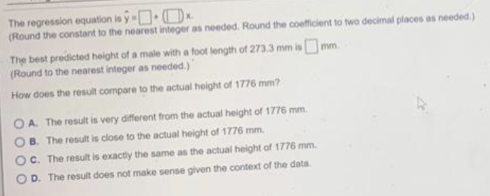 The regression equation is ŷ-x
(Round the constant to the nearest integer as needed. Round the coefficient to two decimal places as needed.)
The best predicted height of a male with a foot length of 273.3 mm is
(Round to the nearest integer as needed.)
How does the result compare to the actual height of 1776 mm?
A. The result is very different from the actual height of 1776 mm.
B. The result is close to the actual height of 1776 mm.
C. The result is exactly the same as the actual height of 1776 mm.
D. The result does not make sense given the context of the data.
mm.