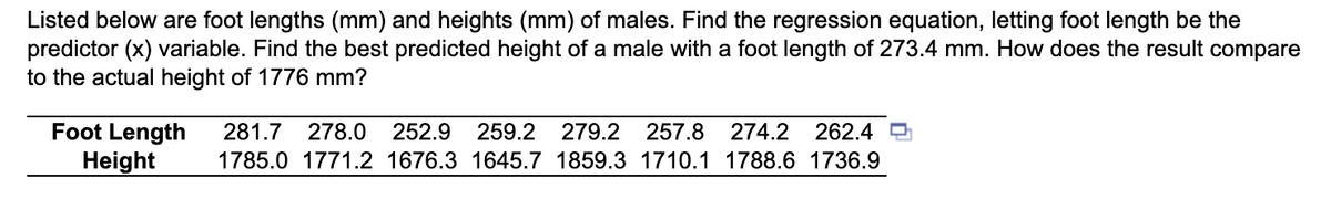 Listed below are foot lengths (mm) and heights (mm) of males. Find the regression equation, letting foot length be the
predictor (x) variable. Find the best predicted height of a male with a foot length of 273.4 mm. How does the result compare
to the actual height of 1776 mm?
Foot Length 281.7 278.0 252.9 259.2 279.2 257.8 274.2 262.4
Height
1785.0 1771.2 1676.3 1645.7 1859.3 1710.1 1788.6 1736.9