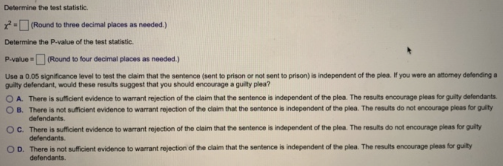 Determine the test statistic.
x² = (Round to three decimal places as needed.)
Determine the P-value of the test statistic.
P-value = (Round to four decimal places as needed.)
Use a 0.05 significance level to test the claim that the sentence (sent to prison or not sent to prison) is independent of the plea. If you were an attorney defending a
guilty defendant, would these results suggest that you should encourage a guilty plea?
OA. There is sufficient evidence to warrant rejection of the claim that the sentence is independent of the plea. The results encourage pleas for guilty defendants.
OB. There is not sufficient evidence to warrant rejection of the claim that the sentence is independent of the plea. The results do not encourage pleas for guilty
defendants.
OC. There is sufficient evidence to warrant rejection of the claim that the sentence is independent of the plea. The results do not encourage pleas for guilty
defendants.
OD. There is not sufficient evidence to warrant rejection of the claim that the sentence is independent of the plea. The results encourage pleas for guilty
defendants.