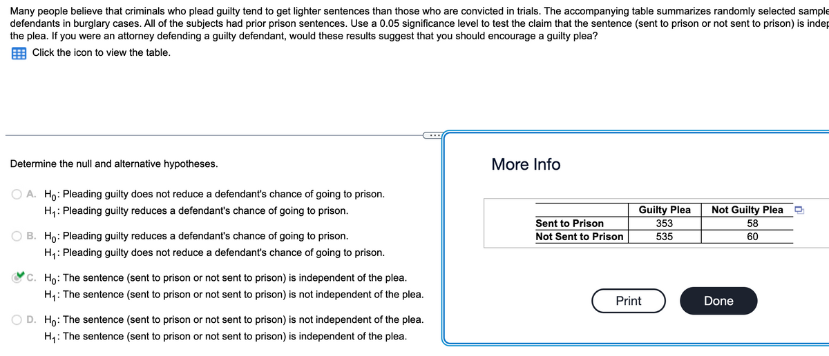 Many people believe that criminals who plead guilty tend to get lighter sentences than those who are convicted in trials. The accompanying table summarizes randomly selected sample
defendants in burglary cases. All of the subjects had prior prison sentences. Use a 0.05 significance level to test the claim that the sentence (sent to prison or not sent to prison) is indep
the plea. If you were an attorney defending a guilty defendant, would these results suggest that you should encourage a guilty plea?
Click the icon to view the table.
Determine the null and alternative hypotheses.
A. Ho: Pleading guilty does not reduce a defendant's chance of going to prison.
H₁: Pleading guilty reduces a defendant's chance of going to prison.
B. Ho: Pleading guilty reduces a defendant's chance of going to prison.
H₁: Pleading guilty does not reduce a defendant's chance of going to prison.
C. Ho: The sentence (sent to prison or not sent to prison) is independent of the plea.
H₁: The sentence (sent to prison or not sent to prison) is not independent of the plea.
D. Ho: The sentence (sent to prison or not sent to prison) is not independent of the plea.
H₁: The sentence (sent to prison or not sent to prison) is independent of the plea.
More Info
Sent to Prison
Not Sent to Prison
Guilty Plea
353
535
Print
Not Guilty Plea
58
60
Done