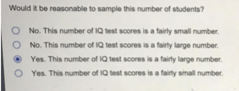 Would it be reasonable to sample this number of students?
O No. This number of IQ test scores is a fairly small number.
No. This number of IQ test scores is a fairly large number.
Yes. This number of IQ test scores is a fairly large number.
Yes. This number of IQ test scores is a fairly small number.
O