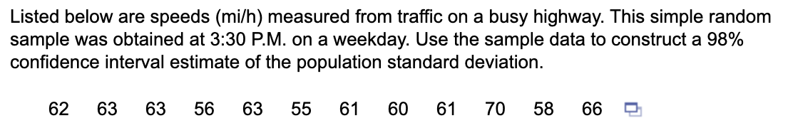 Listed below are speeds (mi/h) measured from traffic on a busy highway. This simple random
sample was obtained at 3:30 P.M. on a weekday. Use the sample data to construct a 98%
confidence interval estimate of the population standard deviation.
63 63 56 63 55
61 60 61 70 58
62
66
0