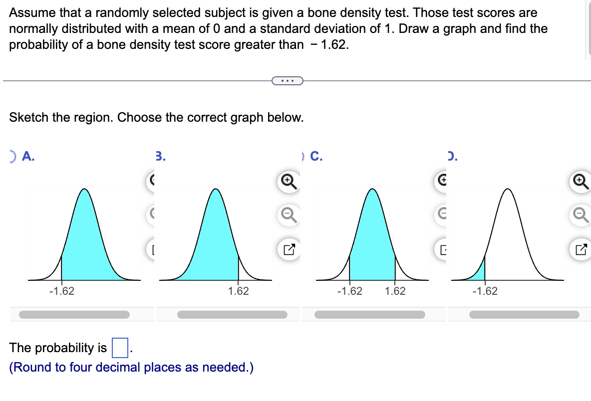 Assume that a randomly selected subject is given a bone density test. Those test scores are
normally distributed with a mean of 0 and a standard deviation of 1. Draw a graph and find the
probability of a bone density test score greater than - 1.62.
Sketch the region. Choose the correct graph below.
> A.
-1.62
3.
1.62
The probability is
(Round to four decimal places as needed.)
) C.
-1.62 1.62
€
E
C
-1.62