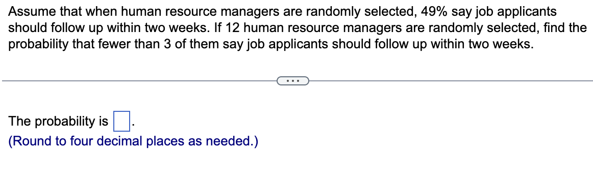 Assume that when human resource managers are randomly selected, 49% say job applicants
should follow up within two weeks. If 12 human resource managers are randomly selected, find the
probability that fewer than 3 of them say job applicants should follow up within two weeks.
The probability is
(Round to four decimal places as needed.)