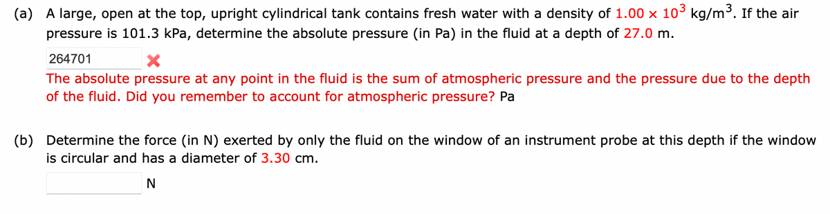 (a) A large, open at the top, upright cylindrical tank contains fresh water with a density of 1.00 × 10³ kg/m³. If the air
pressure is 101.3 kPa, determine the absolute pressure (in Pa) in the fluid at a depth of 27.0 m.
264701
The absolute pressure at any point in the fluid is the sum of atmospheric pressure and the pressure due to the depth
of the fluid. Did you remember to account for atmospheric pressure? Pa
(b) Determine the force (in N) exerted by only the fluid on the window of an instrument probe at this depth if the window
is circular and has a diameter of 3.30 cm.
N