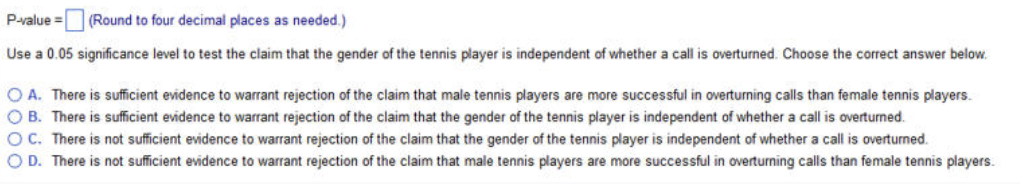 P-value = (Round to four decimal places as needed.)
Use a 0.05 significance level to test the claim that the gender of the tennis player is independent of whether a call is overturned. Choose the correct answer below.
OA. There is sufficient evidence to warrant rejection of the claim that male tennis players are more successful in overturning calls than female tennis players.
OB. There is sufficient evidence to warrant rejection of the claim that the gender of the tennis player is independent of whether a call is overturned.
OC. There is not sufficient evidence to warrant rejection of the claim that the gender of the tennis player is independent of whether a call is overturned.
OD. There is not sufficient evidence to warrant rejection of the claim that male tennis players are more successful in overturning calls than female tennis players.