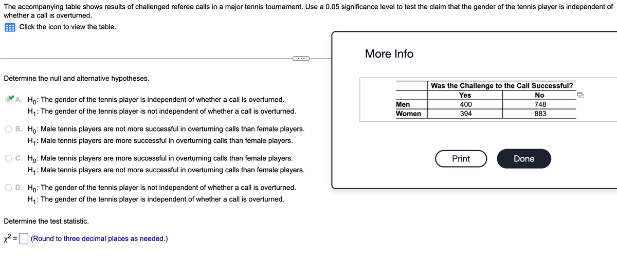 The accompanying table shows results of challenged referee calls in a major tennis tournament. Use a 0.05 significance level to test the claim that the gender of the tennis player is independent of
whether a call is overturned.
Click the icon to view the table.
Determine the null and alternative hypotheses.
A. Ho: The gender of the tennis player is independent of whether a call is overturned.
H₁: The gender of the tennis player is not independent of whether a call is overturned.
OB. Ho: Male tennis players are not more successful in overturning calls than female players.
H₁: Male tennis players are more successful in overturning calls than female players.
Ho: Male tennis players are more successful in overturning calls than female players.
H₁: Male tennis players are not more successful in overturning calls than female players.
D. Ho: The gender of the tennis player is not independent of whether a call is overturned.
H₁: The gender of the tennis player is independent of whether a call is overturned.
Determine the test statistic.
x² =
(Round to three decimal places as needed.)
More Info
Men
Women
Was the Challenge to the Call Successful?
Yes
400
394
Print
No
748
883
Done