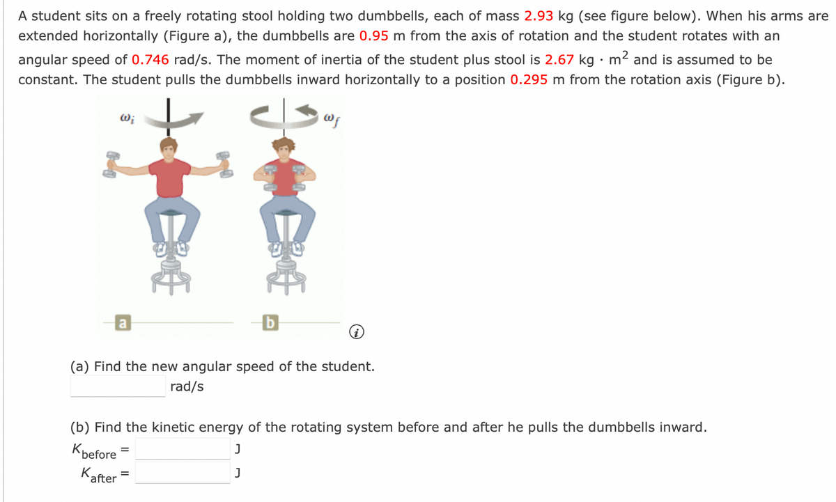 A student sits on a freely rotating stool holding two dumbbells, each of mass 2.93 kg (see figure below). When his arms are
extended horizontally (Figure a), the dumbbells are 0.95 m from the axis of rotation and the student rotates with an
angular speed of 0.746 rad/s. The moment of inertia of the student plus stool is 2.67 kg · m² and is assumed to be
constant. The student pulls the dumbbells inward horizontally to a position 0.295 m from the rotation axis (Figure b).
Wi
a
after
b
@f
(a) Find the new angular speed of the student.
rad/s
(b) Find the kinetic energy of the rotating system before and after he pulls the dumbbells inward.
Kbefore
J
K
J