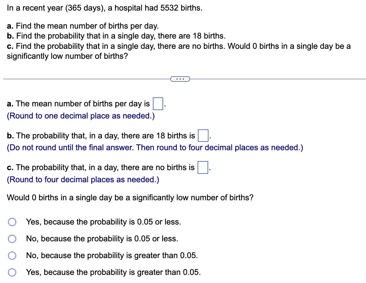 In a recent year (365 days), a hospital had 5532 births.
a. Find the mean number of births per day.
b. Find the probability that in a single day, there are 18 births.
c. Find the probability that in a single day, there are no births. Would 0 births in a single day be a
significantly low number of births?
a. The mean number of births per day is
(Round to one decimal place as needed.)
b. The probability that, in a day, there are 18 births is
(Do not round until the final answer. Then round to four decimal places as needed.)
c. The probability that, in a day, there are no births is
(Round to four decimal places as needed.)
Would 0 births in a single day be a significantly low number of births?
Yes, because the probability is 0.05 or less.
No, because the probability is 0.05 or less.
No, because the probability is greater than 0.05.
Yes, because the probability is greater than 0.05.