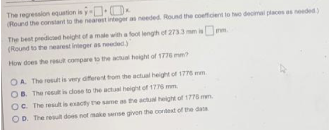ŷ-x.
The regression equation is
(Round the constant to the nearest integer as needed. Round the coefficient to two decimal places as needed.)
The best predicted height of a male with a foot length of 273.3 mm is mm.
(Round to the nearest integer as needed.)
How does the result compare to the actual height of 1776 mm?
OA. The result is very different from the actual height of 1776 mm.
B. The result is close to the actual height of 1776 mm.
OC. The result is exactly the same as the actual height of 1776 mm.
OD. The result does not make sense given the context of the data.