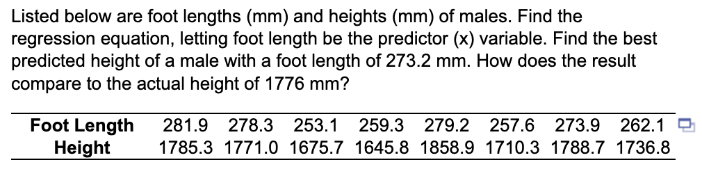 Listed below are foot lengths (mm) and heights (mm) of males. Find the
regression equation, letting foot length be the predictor (x) variable. Find the best
predicted height of a male with a foot length of 273.2 mm. How does the result
compare to the actual height of 1776 mm?
Foot Length
Height
281.9 278.3 253.1 259.3 279.2 257.6 273.9 262.1
1785.3 1771.0 1675.7 1645.8 1858.9 1710.3 1788.7 1736.8