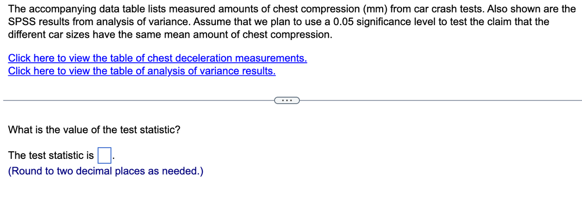 The accompanying data table lists measured amounts of chest compression (mm) from car crash tests. Also shown are the
SPSS results from analysis of variance. Assume that we plan to use a 0.05 significance level to test the claim that the
different car sizes have the same mean amount of chest compression.
Click here to view the table of chest deceleration measurements.
Click here to view the table of analysis of variance results.
What is the value of the test statistic?
The test statistic is
(Round to two decimal places as needed.)