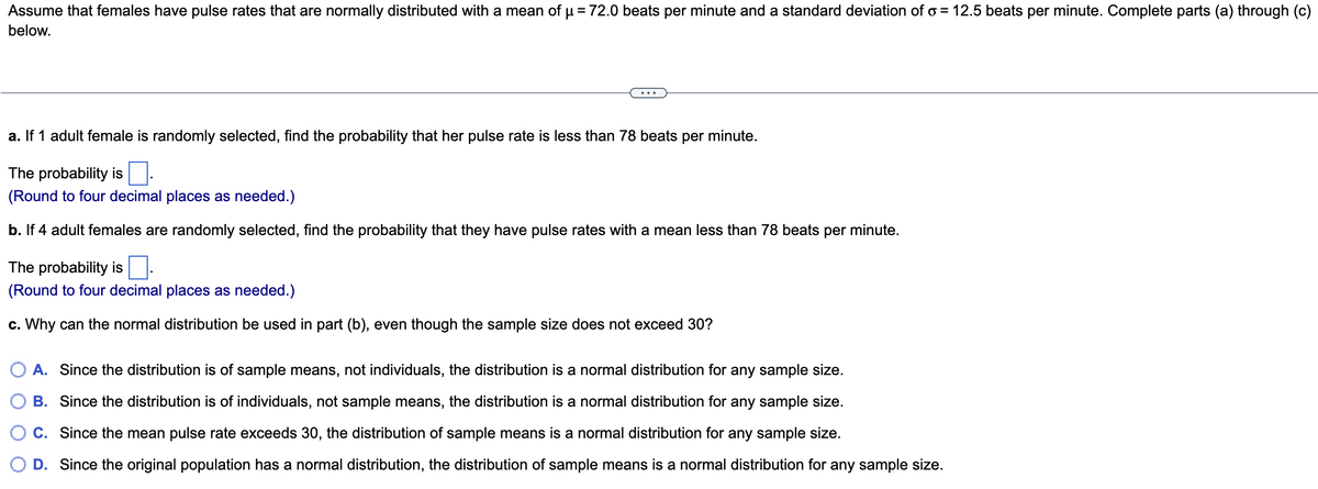 Assume that females have pulse rates that are normally distributed with a mean of μ = 72.0 beats per minute and a standard deviation of o= 12.5 beats per minute. Complete parts (a) through (c)
below.
a. If 1 adult female is randomly selected, find the probability that her pulse rate is less than 78 beats per minute.
The probability is
(Round to four decimal places as needed.)
b. If 4 adult females are randomly selected, find the probability that they have pulse rates with a mean less than 78 beats per minute.
The probability is
(Round to four decimal places as needed.)
c. Why can the normal distribution be used in part (b), even though the sample size does not exceed 30?
A. Since the distribution is of sample means, not individuals, the distribution is a normal distribution for any sample size.
B. Since the distribution is of individuals, not sample means, the distribution is a normal distribution for any sample size.
C. Since the mean pulse rate exceeds 30, the distribution of sample means is a normal distribution for any sample size.
D. Since the original population has a normal distribution, the distribution of sample means is a normal distribution for any sample size.