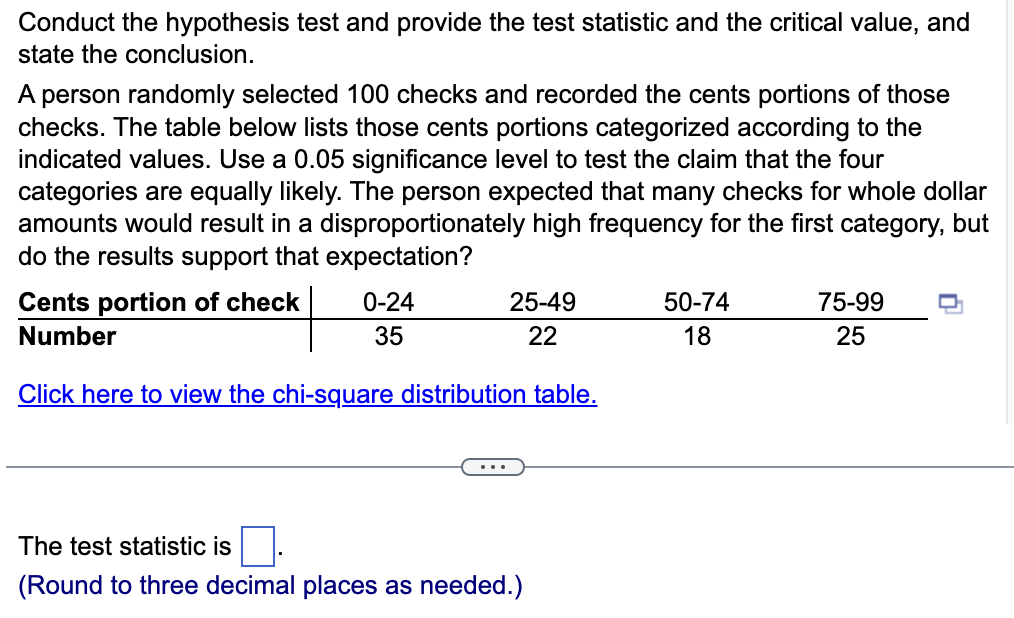Conduct the hypothesis test and provide the test statistic and the critical value, and
state the conclusion.
A person randomly selected 100 checks and recorded the cents portions of those
checks. The table below lists those cents portions categorized according to the
indicated values. Use a 0.05 significance level to test the claim that the four
categories are equally likely. The person expected that many checks for whole dollar
amounts would result in a disproportionately high frequency for the first category, but
do the results support that expectation?
Cents portion of check
Number
0-24
35
25-49
22
Click here to view the chi-square distribution table.
The test statistic is
(Round to three decimal places as needed.)
50-74
18
75-99
25