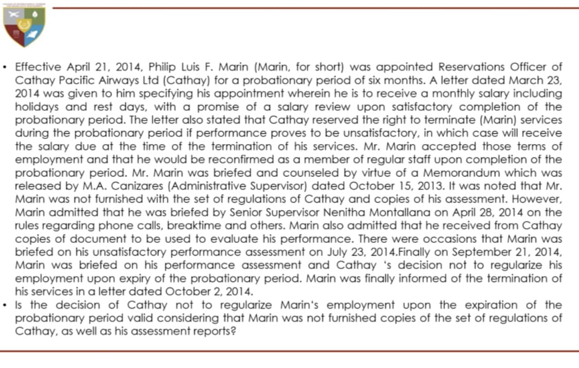 Effective April 21, 2014, Philip Luis F. Marin (Marin, for short) was appointed Reservations Officer of
Cathay Pacific Airways Ltd (Cathay) for a probationary period of six months. A letter dated March 23,
2014 was given to him specifying his appointment wherein he is to receive a monthly salary including
holidays and rest days, with a promise of a salary review upon satisfactory completion of the
probationary period. The letter also stated that Cathay reserved the right to terminate (Marin) services
during the probationary period if performance proves to be unsatisfactory, in which case will receive
the salary due at the time of the termination of his services. Mr. Marin accepted those terms of
employment and that he would be reconfirmed as a member of regular staff upon completion of the
probationary period. Mr. Marin was briefed and counseled by virtue of a Memorandum which was
released by M.A. Canizares (Administrative Supervisor) dated October 15, 2013. It was noted that Mr.
Marin was not furnished with the set of regulations of Cathay and copies of his assessment. However,
Marin admitted that he was briefed by Senior Supervisor Nenitha Montallana on April 28, 2014 on the
rules regarding phone calls, breaktime and others. Marin also admitted that he received from Cathay
copies of document to be used to evaluate his performance. There were occasions that Marin was
briefed on his unsatisfactory performance assessment on July 23, 2014.Finally on September 21, 2014,
Marin was briefed on his performance assessment and Cathay 's decision not to regularize his
employment upon expiry of the probationary period. Marin was finally informed of the termination of
his services in a letter dated October 2, 2014.
• Is the decision of Cathay not to regularize Marin's employment upon the expiration of the
probationary period valid considering that Marin was not furnished copies of the set of regulations of
Cathay, as well as his assessment reports?
