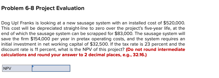 Problem 6-8 Project Evaluation
Dog Up! Franks is looking at a new sausage system with an installed cost of $520,000.
This cost will be depreciated straight-line to zero over the project's five-year life, at the
end of which the sausage system can be scrapped for $83,000. The sausage system will
save the firm $154,000 per year in pretax operating costs, and the system requires an
initial investment in net working capital of $32,500. If the tax rate is 23 percent and the
discount rate is 11 percent, what is the NPV of this project? (Do not round intermediate
calculations and round your answer to 2 decimal places, e.g., 32.16.)
NPV