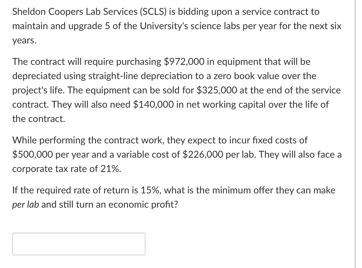 Sheldon Coopers Lab Services (SCLS) is bidding upon a service contract to
maintain and upgrade 5 of the University's science labs per year for the next six
years.
The contract will require purchasing $972,000 in equipment that will be
depreciated using straight-line depreciation to a zero book value over the
project's life. The equipment can be sold for $325,000 at the end of the service
contract. They will also need $140,000 in net working capital over the life of
the contract.
While performing the contract work, they expect to incur fixed costs of
$500,000 per year and a variable cost of $226,000 per lab. They will also face a
corporate tax rate of 21%.
If the required rate of return is 15%, what is the minimum offer they can make
per lab and still turn an economic profit?
