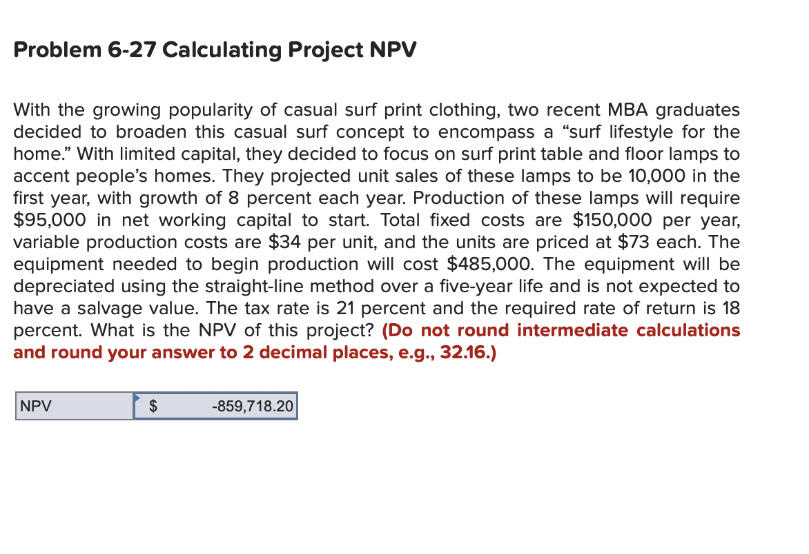 Problem 6-27 Calculating Project NPV
With the growing popularity of casual surf print clothing, two recent MBA graduates
decided to broaden this casual surf concept to encompass a “surf lifestyle for the
home." With limited capital, they decided to focus on surf print table and floor lamps to
accent people's homes. They projected unit sales of these lamps to be 10,000 in the
first year, with growth of 8 percent each year. Production of these lamps will require
$95,000 in net working capital to start. Total fixed costs are $150,000 per year,
variable production costs are $34 per unit, and the units are priced at $73 each. The
equipment needed to begin production will cost $485,000. The equipment will be
depreciated using the straight-line method over a five-year life and is not expected to
have a salvage value. The tax rate is 21 percent and the required rate of return is 18
percent. What is the NPV of this project? (Do not round intermediate calculations
and round your answer to 2 decimal places, e.g., 32.16.)
NPV
$
-859,718.20