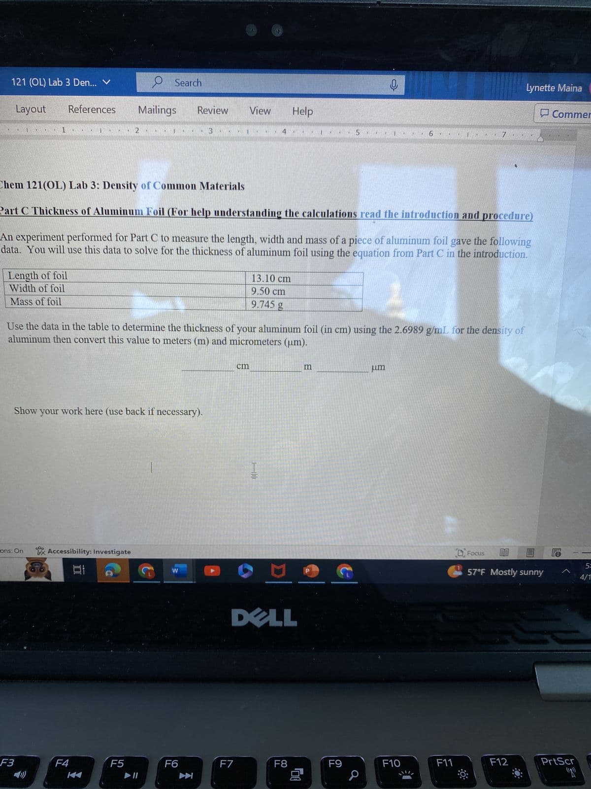 121 (OL) Lab 3 Den... V
Layout
Search
References
Mailings
Review
View
Help
1
2
3
5
6 I
i
Lynette Maina
Commer
7
LE
T
Chem 121(OL) Lab 3: Density of Common Materials
Part C Thickness of Aluminum Foil (For help understanding the calculations read the introduction and procedure)
An experiment performed for Part C to measure the length, width and mass of a piece of aluminum foil gave the following
data. You will use this data to solve for the thickness of aluminum foil using the equation from Part C in the introduction.
Length of foil
Width of foil
Mass of foil
13.10 cm
9.50 cm
9.745 g
Use the data in the table to determine the thickness of your aluminum foil (in cm) using the 2.6989 g/mL for the density of
aluminum then convert this value to meters (m) and micrometers (um).
Show your work here (use back if necessary).
ons: On
Accessibility: Investigate
F3
F4
W
cm
K
F5
►11
F6
K
H
m
um
DELL
F7
F8
Gu
F9
Focus
BB
5=
57°F Mostly sunny
4/1
F10
F11
F12
PrtScr
"T