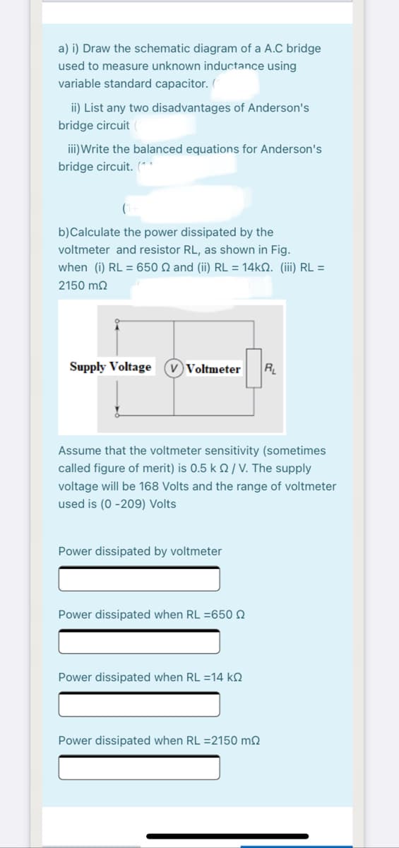 a) i) Draw the schematic diagram of a A.C bridge
used to measure unknown inductance using
variable standard capacitor. (
ii) List any two disadvantages of Anderson's
bridge circuit
iii)Write the balanced equations for Anderson's
bridge circuit. (**
b)Calculate the power dissipated by the
voltmeter and resistor RL, as shown in Fig.
when (i) RL = 650 N and (ii) RL = 14KN. (iii) RL =
2150 m2
Supply Voltage
V Voltmeter
R
Assume that the voltmeter sensitivity (sometimes
called figure of merit) is 0.5 k Q / V. The supply
voltage will be 168 Volts and the range of voltmeter
used is (0 -209) Volts
Power dissipated by voltmeter
Power dissipated when RL =650 N
Power dissipated when RL =14 k.
Power dissipated when RL =2150 mN

