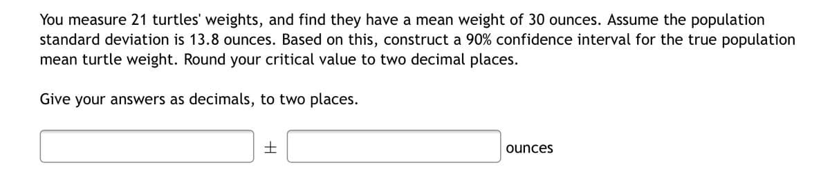 You measure 21 turtles' weights, and find they have a mean weight of 30 ounces. Assume the population
standard deviation is 13.8 ounces. Based on this, construct a 90% confidence interval for the true population
mean turtle weight. Round your critical value to two decimal places.
Give your answers as decimals, to two places.
ounces
