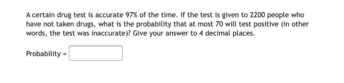 A certain drug test is accurate 97% of the time. If the test is given to 2200 people who
have not taken drugs, what is the probability that at most 70 will test positive (in other
words, the test was inaccurate)? Give your answer to 4 decimal places.
Probability =