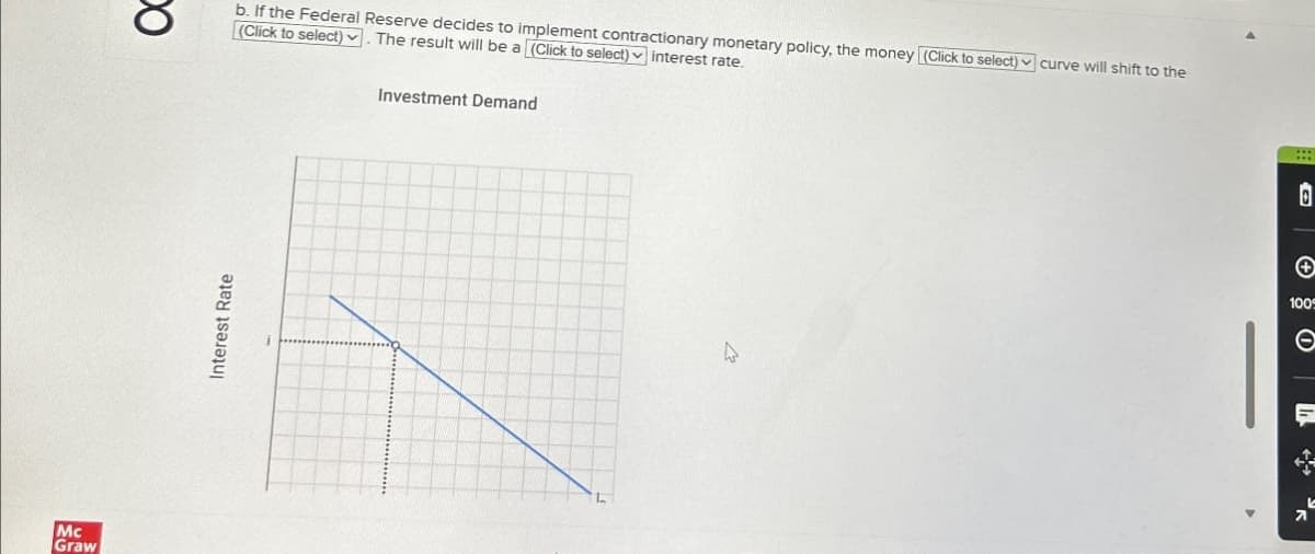 Mc
Graw
ос
Interest Rate
b. If the Federal Reserve decides to implement contractionary monetary policy, the money (Click to select) curve will shift to the
(Click to select). The result will be a (Click to select)interest rate.
Investment Demand
D
7
100
C